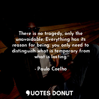 There is no tragedy, only the unavoidable. Everything has its reason for being: you only need to distinguish what is temporary from what is lasting.