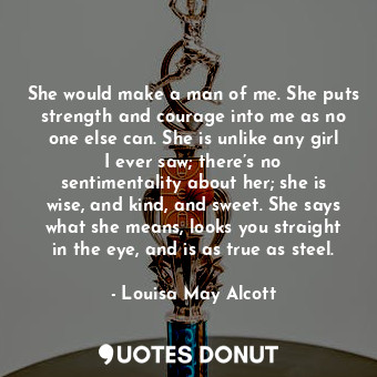 She would make a man of me. She puts strength and courage into me as no one else can. She is unlike any girl I ever saw; there’s no sentimentality about her; she is wise, and kind, and sweet. She says what she means, looks you straight in the eye, and is as true as steel.