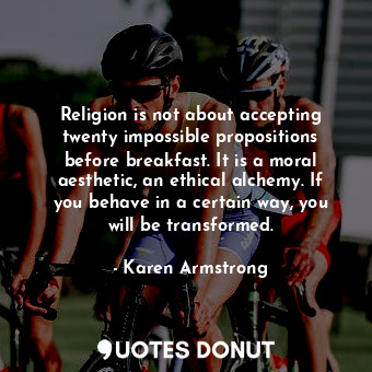 Religion is not about accepting twenty impossible propositions before breakfast. It is a moral aesthetic, an ethical alchemy. If you behave in a certain way, you will be transformed.