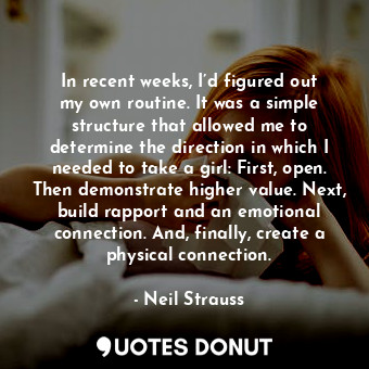In recent weeks, I’d figured out my own routine. It was a simple structure that allowed me to determine the direction in which I needed to take a girl: First, open. Then demonstrate higher value. Next, build rapport and an emotional connection. And, finally, create a physical connection.