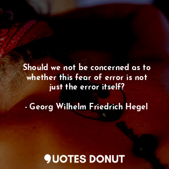 Should we not be concerned as to whether this fear of error is not just the error itself?