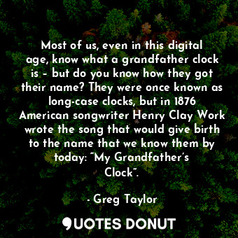 Most of us, even in this digital age, know what a grandfather clock is – but do you know how they got their name? They were once known as long-case clocks, but in 1876 American songwriter Henry Clay Work wrote the song that would give birth to the name that we know them by today: “My Grandfather’s Clock”.
