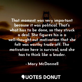 That moment was very important because it was political. That&#39;s what has to be done, so they struck a deal. She figures his is a well-thought-out motivation that she felt was worthy trade-off. The motivation here is survival, and she has to think like a leader.