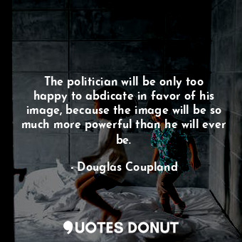 The politician will be only too happy to abdicate in favor of his image, because the image will be so much more powerful than he will ever be.