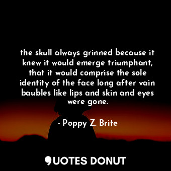 the skull always grinned because it knew it would emerge triumphant, that it would comprise the sole identity of the face long after vain baubles like lips and skin and eyes were gone.