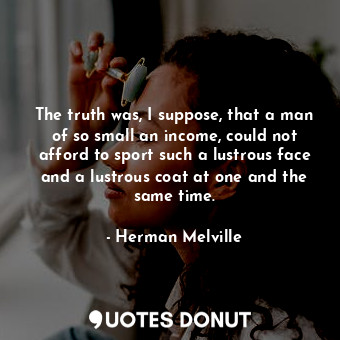 The truth was, I suppose, that a man of so small an income, could not afford to sport such a lustrous face and a lustrous coat at one and the same time.