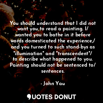 You should understand that I did not want you to read a painting. I/ wanted you to bathe in it before words domesticated the experience,/ and you turned to such stand-bys as "illumination" and "transcendent"/ to describe what happened to you. Painting should not be sentenced to/ sentences.
