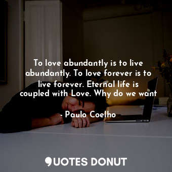 To love abundantly is to live abundantly. To love forever is to live forever. Eternal life is coupled with Love. Why do we want