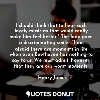 I should think that to hear such lovely music as that would really make him feel better." The lady gave a discriminating smile.	 “I am afraid there are moments in life when even Beethoven has nothing to say to us. We must admit, however, that they are our worst moments.