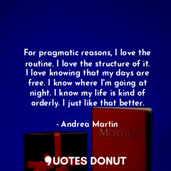 For pragmatic reasons, I love the routine. I love the structure of it. I love knowing that my days are free. I know where I&#39;m going at night. I know my life is kind of orderly. I just like that better.