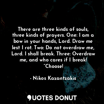 There are three kinds of souls, three kinds of prayers. One: I am a bow in your hands, Lord. Draw me lest I rot. Two: Do not overdraw me, Lord. I shall break. Three: Overdraw me, and who cares if I break! “Choose!
