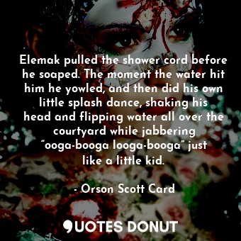 Elemak pulled the shower cord before he soaped. The moment the water hit him he yowled, and then did his own little splash dance, shaking his head and flipping water all over the courtyard while jabbering “ooga-booga looga-booga” just like a little kid.