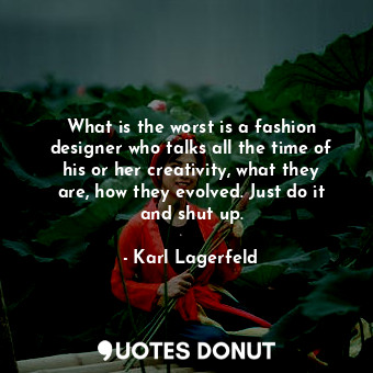 What is the worst is a fashion designer who talks all the time of his or her creativity, what they are, how they evolved. Just do it and shut up.