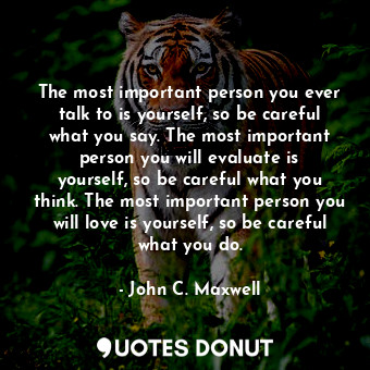 The most important person you ever talk to is yourself, so be careful what you say. The most important person you will evaluate is yourself, so be careful what you think. The most important person you will love is yourself, so be careful what you do.