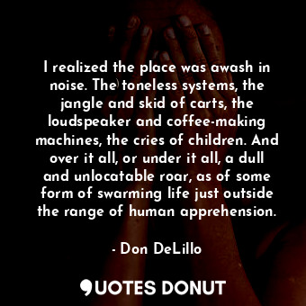  I realized the place was awash in noise. The toneless systems, the jangle and sk... - Don DeLillo - Quotes Donut