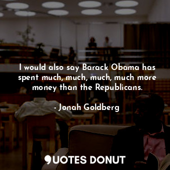  I would also say Barack Obama has spent much, much, much, much more money than t... - Jonah Goldberg - Quotes Donut