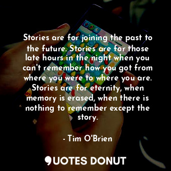 Stories are for joining the past to the future. Stories are for those late hours in the night when you can't remember how you got from where you were to where you are. Stories are for eternity, when memory is erased, when there is nothing to remember except the story.