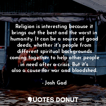 Religion is interesting because it brings out the best and the worst in humanity. It can be a source of good deeds, whether it&#39;s people from different spiritual backgrounds coming together to help other people in need after a crisis. But it&#39;s also a cause for war and bloodshed.