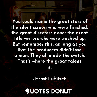 You could name the great stars of the silent screen who were finished; the great directors gone; the great title writers who were washed up. But remember this, as long as you live: the producers didn&#39;t lose a man. They all made the switch. That&#39;s where the great talent is.