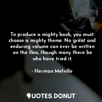 To produce a mighty book, you must choose a mighty theme. No great and enduring volume can ever be written on the flea, though many there be who have tried it.