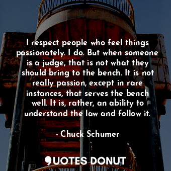 I respect people who feel things passionately. I do. But when someone is a judge, that is not what they should bring to the bench. It is not really passion, except in rare instances, that serves the bench well. It is, rather, an ability to understand the law and follow it.