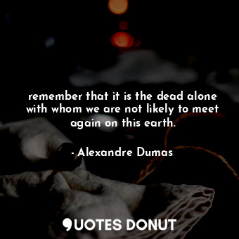 remember that it is the dead alone with whom we are not likely to meet again on this earth.