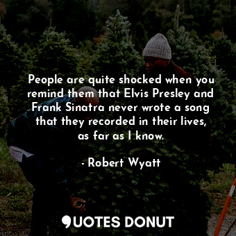 People are quite shocked when you remind them that Elvis Presley and Frank Sinatra never wrote a song that they recorded in their lives, as far as I know.