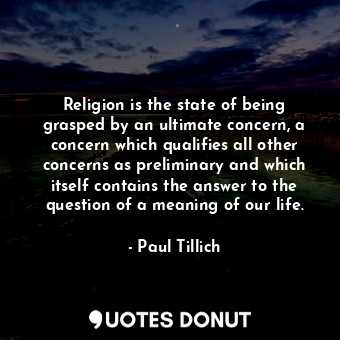 Religion is the state of being grasped by an ultimate concern, a concern which qualifies all other concerns as preliminary and which itself contains the answer to the question of a meaning of our life.