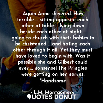 Again Anne shivered. How terrible … sitting opposite each other at table … lying down beside each other at night … going to church with their babies to be christened … and hating each other through it all! Yet they must have loved to begin with. Was it possible she and Gilbert could ever … nonsense! The Pringles were getting on her nerves. "Handsome
