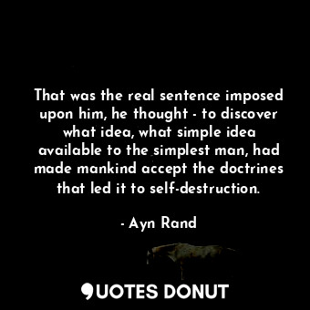 That was the real sentence imposed upon him, he thought - to discover what idea, what simple idea available to the simplest man, had made mankind accept the doctrines that led it to self-destruction.