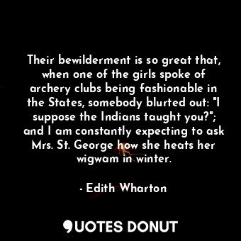 Their bewilderment is so great that, when one of the girls spoke of archery clubs being fashionable in the States, somebody blurted out: "I suppose the Indians taught you?"; and I am constantly expecting to ask Mrs. St. George how she heats her wigwam in winter.