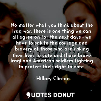 No matter what you think about the Iraq war, there is one thing we can all agree on for the next days - we have to salute the courage and bravery of those who are risking their lives to vote and those brave Iraqi and American soldiers fighting to protect their right to vote.