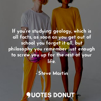 If you're studying geology, which is all facts, as soon as you get out of school you forget it all, but philosophy you remember just enough to screw you up for the rest of your life.