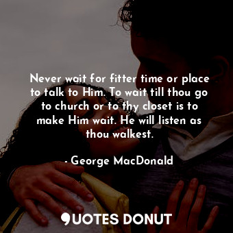 Never wait for fitter time or place to talk to Him. To wait till thou go to church or to thy closet is to make Him wait. He will listen as thou walkest.