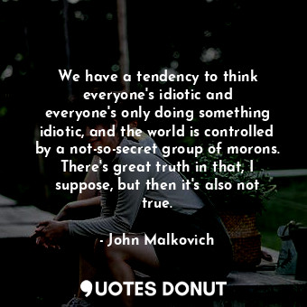 We have a tendency to think everyone&#39;s idiotic and everyone&#39;s only doing something idiotic, and the world is controlled by a not-so-secret group of morons. There&#39;s great truth in that, I suppose, but then it&#39;s also not true.