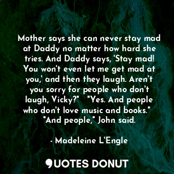 Mother says she can never stay mad at Daddy no matter how hard she tries. And Daddy says, 'Stay mad! You won't even let me get mad at you,' and then they laugh. Aren't you sorry for people who don't laugh, Vicky?"   "Yes. And people who don't love music and books."   "And people," John said.