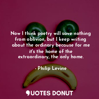 Now I think poetry will save nothing from oblivion, but I keep writing about the ordinary because for me it&#39;s the home of the extraordinary, the only home.
