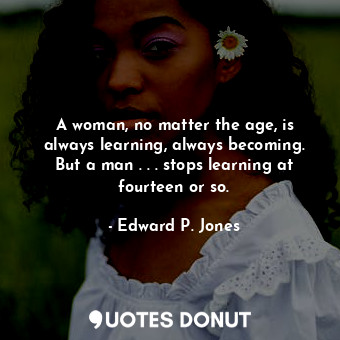 A woman, no matter the age, is always learning, always becoming. But a man . . . stops learning at fourteen or so.