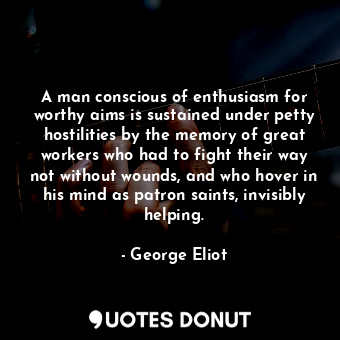 A man conscious of enthusiasm for worthy aims is sustained under petty hostilities by the memory of great workers who had to fight their way not without wounds, and who hover in his mind as patron saints, invisibly helping.