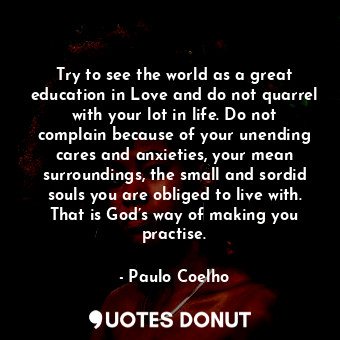 Try to see the world as a great education in Love and do not quarrel with your lot in life. Do not complain because of your unending cares and anxieties, your mean surroundings, the small and sordid souls you are obliged to live with. That is God’s way of making you practise.