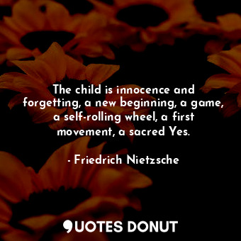 The child is innocence and forgetting, a new beginning, a game, a self-rolling wheel, a first movement, a sacred Yes.