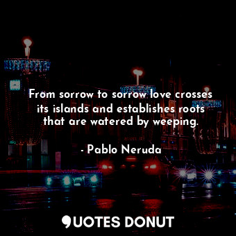 From sorrow to sorrow love crosses its islands and establishes roots that are watered by weeping.