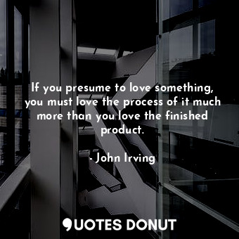 If you presume to love something, you must love the process of it much more than you love the finished product.