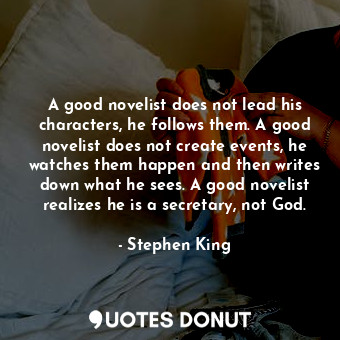 A good novelist does not lead his characters, he follows them. A good novelist does not create events, he watches them happen and then writes down what he sees. A good novelist realizes he is a secretary, not God.