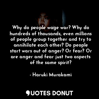 Why do people wage war? Why do hundreds of thousands, even millions of people group together and try to annihilate each other? Do people start wars out of anger? Or fear? Or are anger and fear just two aspects of the same spirit?