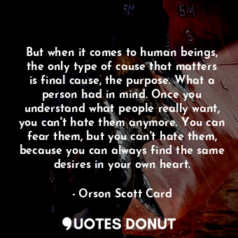But when it comes to human beings, the only type of cause that matters is final cause, the purpose. What a person had in mind. Once you understand what people really want, you can't hate them anymore. You can fear them, but you can't hate them, because you can always find the same desires in your own heart.