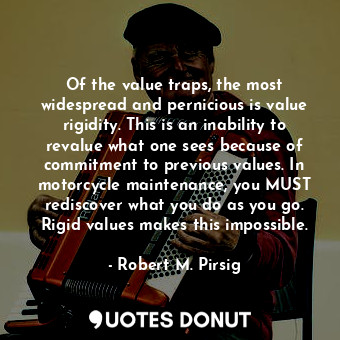 Of the value traps, the most widespread and pernicious is value rigidity. This is an inability to revalue what one sees because of commitment to previous values. In motorcycle maintenance, you MUST rediscover what you do as you go. Rigid values makes this impossible.