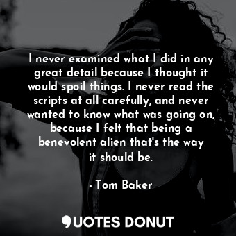 I never examined what I did in any great detail because I thought it would spoil things. I never read the scripts at all carefully, and never wanted to know what was going on, because I felt that being a benevolent alien that&#39;s the way it should be.