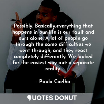 Possibly. Basically,everything that happens in our life is our fault and ours alone. A lot of people go through the same difficulties we went through, and they react completely differently. We looked for the easiest way out: a separate reality.