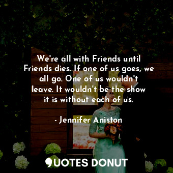  We&#39;re all with Friends until Friends dies. If one of us goes, we all go. One... - Jennifer Aniston - Quotes Donut